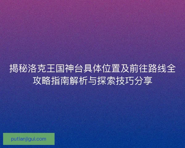 揭秘洛克王国神台具体位置及前往路线全攻略指南解析与探索技巧分享
