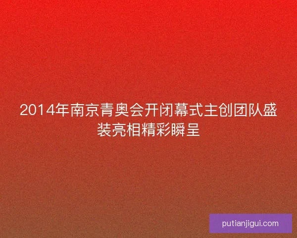 2014年南京青奥会开闭幕式主创团队盛装亮相精彩瞬呈