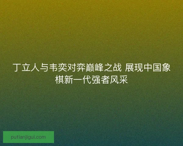 丁立人与韦奕对弈巅峰之战 展现中国象棋新一代强者风采 丁立人与韦奕对弈巅峰之战 展现中国象棋新一代强者风采
