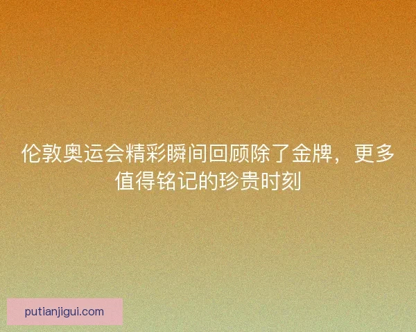 伦敦奥运会精彩瞬间回顾除了金牌，更多值得铭记的珍贵时刻