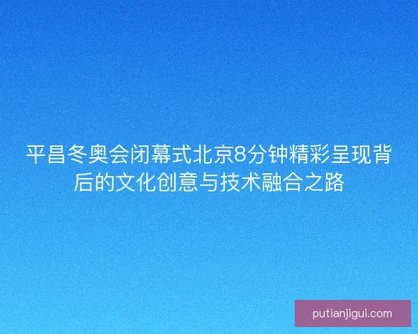 平昌冬奥会闭幕式北京8分钟精彩呈现背后的文化创意与技术融合之路 平昌冬奥会闭幕式北京8分钟精彩呈现背后的文化创意与技术融合之路