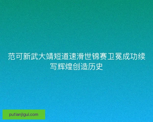 范可新武大靖短道速滑世锦赛卫冕成功续写辉煌创造历史