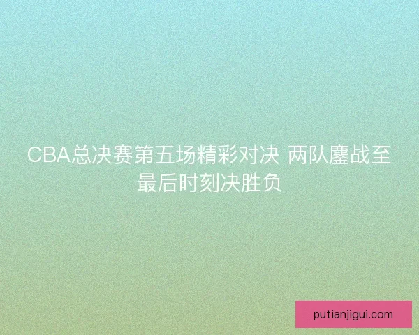 CBA总决赛第五场精彩对决 两队鏖战至最后时刻决胜负