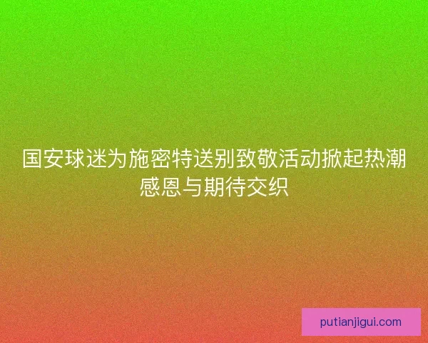 国安球迷为施密特送别致敬活动掀起热潮感恩与期待交织
