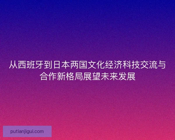 从西班牙到日本两国文化经济科技交流与合作新格局展望未来发展 从西班牙到日本两国文化经济科技交流与合作新格局展望未来发展