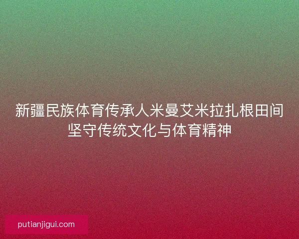 新疆民族体育传承人米曼艾米拉扎根田间坚守传统文化与体育精神