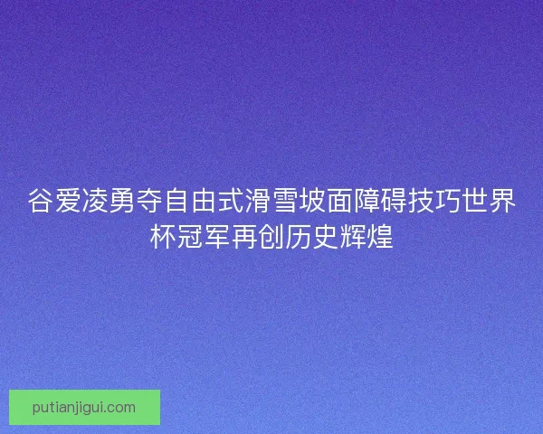 谷爱凌勇夺自由式滑雪坡面障碍技巧世界杯冠军再创历史辉煌 谷爱凌勇夺自由式滑雪坡面障碍技巧世界杯冠军再创历史辉煌
