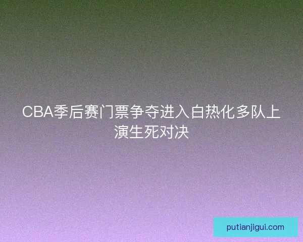 CBA季后赛门票争夺进入白热化多队上演生死对决