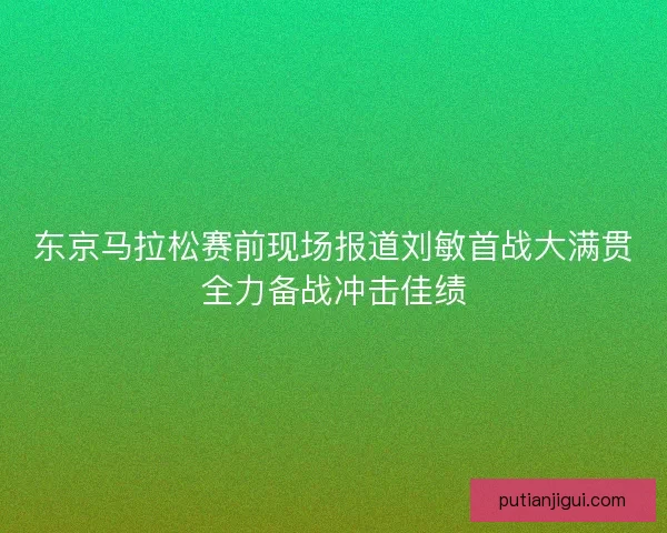 东京马拉松赛前现场报道刘敏首战大满贯全力备战冲击佳绩