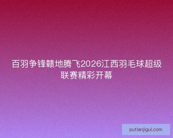 百羽争锋赣地腾飞2026江西羽毛球超级联赛精彩开幕