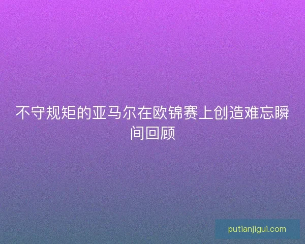 不守规矩的亚马尔在欧锦赛上创造难忘瞬间回顾 不守规矩的亚马尔在欧锦赛上创造难忘瞬间回顾