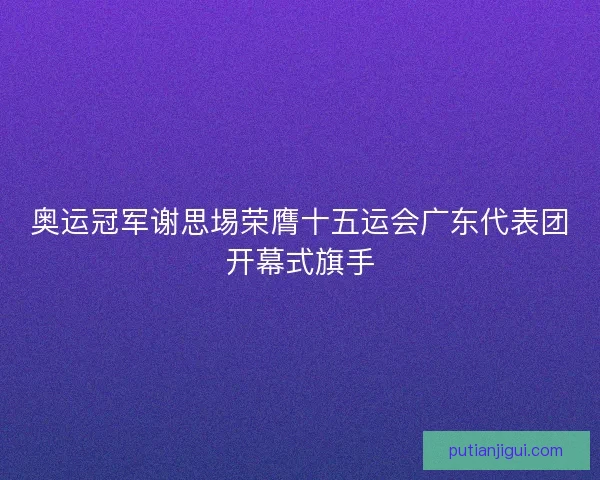 奥运冠军谢思埸荣膺十五运会广东代表团开幕式旗手