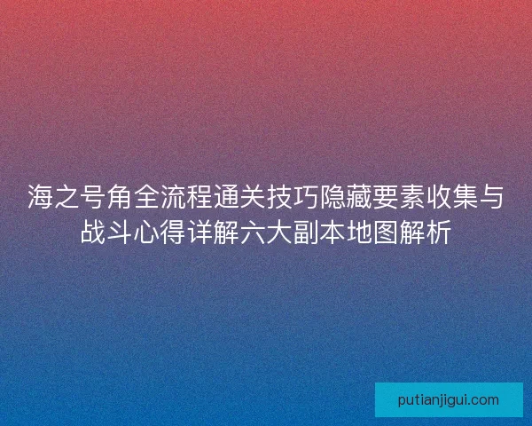 海之号角全流程通关技巧隐藏要素收集与战斗心得详解六大副本地图解析