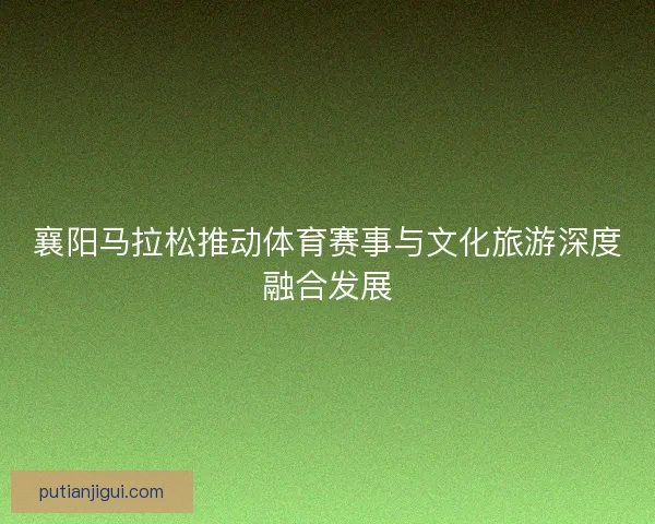 襄阳马拉松推动体育赛事与文化旅游深度融合发展