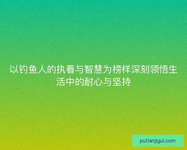 以钓鱼人的执着与智慧为榜样深刻领悟生活中的耐心与坚持 以钓鱼人的执着与智慧为榜样深刻领悟生活中的耐心与坚持
