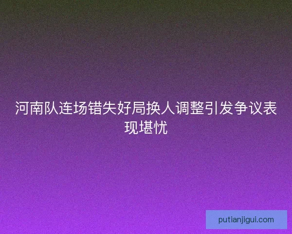 河南队连场错失好局换人调整引发争议表现堪忧 河南队连场错失好局换人调整引发争议表现堪忧