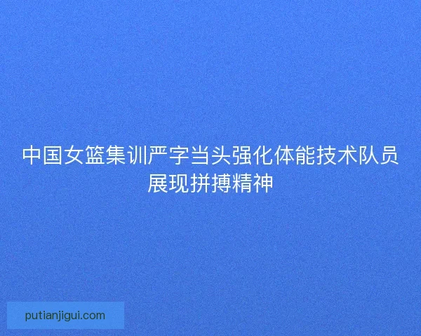 中国女篮集训严字当头强化体能技术队员展现拼搏精神