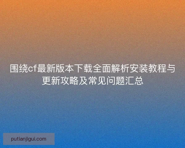 围绕cf最新版本下载全面解析安装教程与更新攻略及常见问题汇总