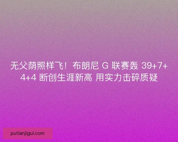 无父荫照样飞！布朗尼 G 联赛轰 39+7+4+4 断创生涯新高 用实力击碎质疑