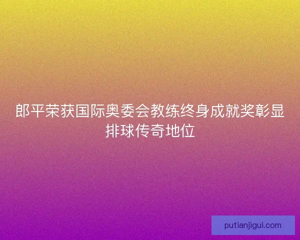郎平荣获国际奥委会教练终身成就奖彰显排球传奇地位 郎平荣获国际奥委会教练终身成就奖彰显排球传奇地位