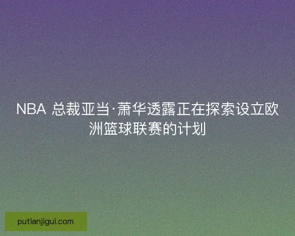 NBA 总裁亚当·萧华透露正在探索设立欧洲篮球联赛的计划