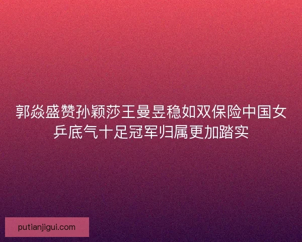 郭焱盛赞孙颖莎王曼昱稳如双保险中国女乒底气十足冠军归属更加踏实 郭焱盛赞孙颖莎王曼昱稳如双保险中国女乒底气十足冠军归属更加踏实