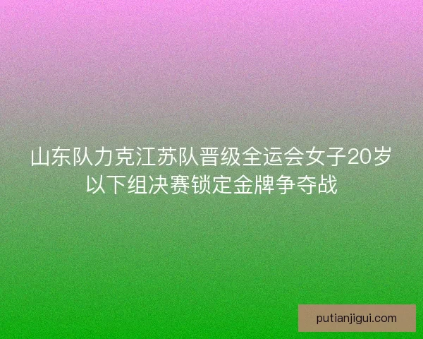 山东队力克江苏队晋级全运会女子20岁以下组决赛锁定金牌争夺战