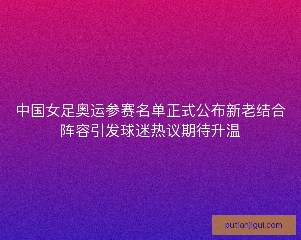中国女足奥运参赛名单正式公布新老结合阵容引发球迷热议期待升温