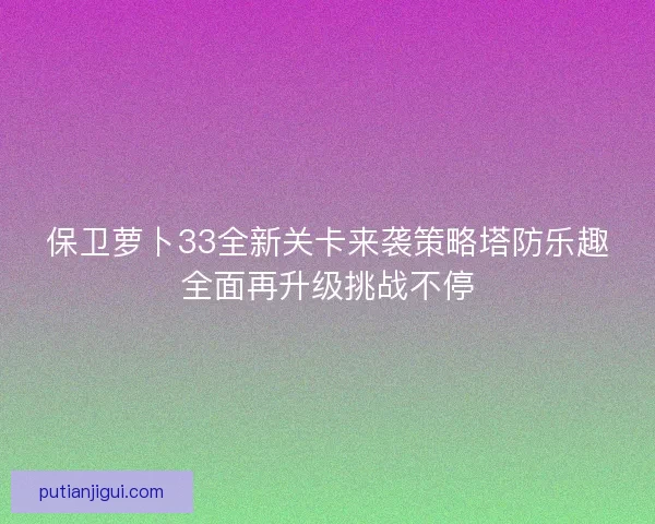 保卫萝卜33全新关卡来袭策略塔防乐趣全面再升级挑战不停 保卫萝卜33全新关卡来袭策略塔防乐趣全面再升级挑战不停