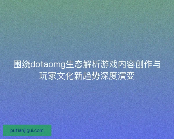 围绕dotaomg生态解析游戏内容创作与玩家文化新趋势深度演变