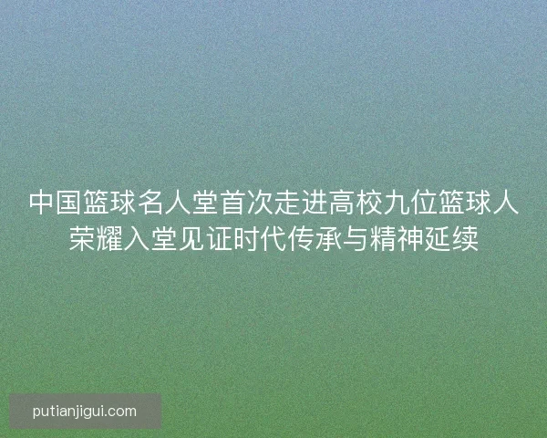 中国篮球名人堂首次走进高校九位篮球人荣耀入堂见证时代传承与精神延续